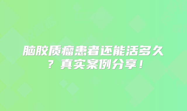 脑胶质瘤患者还能活多久？真实案例分享！
