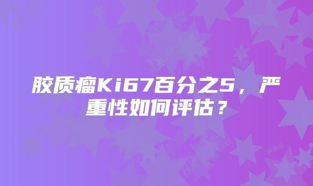 胶质瘤Ki67百分之5，严重性如何评估？