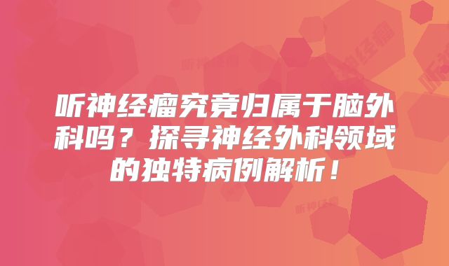 听神经瘤究竟归属于脑外科吗？探寻神经外科领域的独特病例解析！