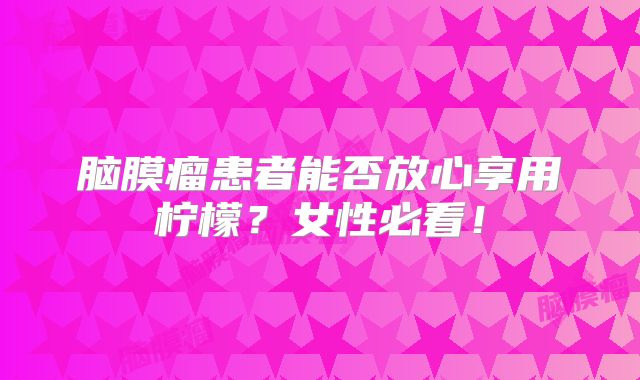 脑膜瘤患者能否放心享用柠檬？女性必看！