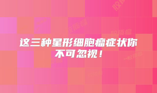 这三种星形细胞瘤症状你不可忽视！