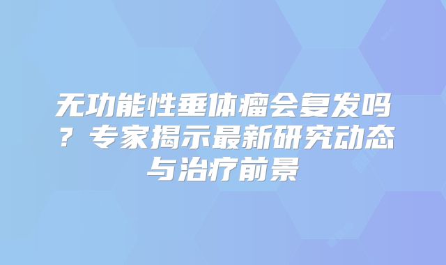 无功能性垂体瘤会复发吗？专家揭示最新研究动态与治疗前景