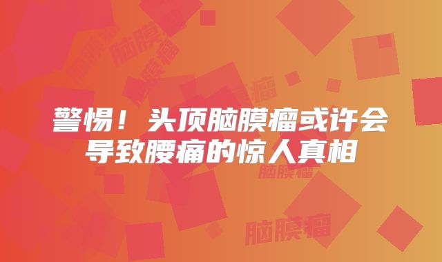 警惕！头顶脑膜瘤或许会导致腰痛的惊人真相