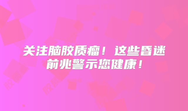 关注脑胶质瘤！这些昏迷前兆警示您健康！