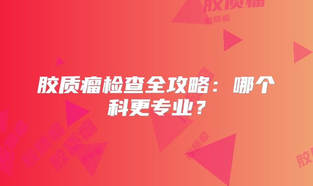 胶质瘤检查全攻略：哪个科更专业？