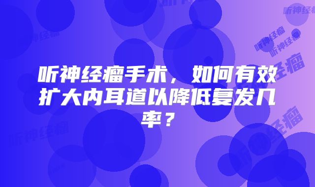 听神经瘤手术，如何有效扩大内耳道以降低复发几率？
