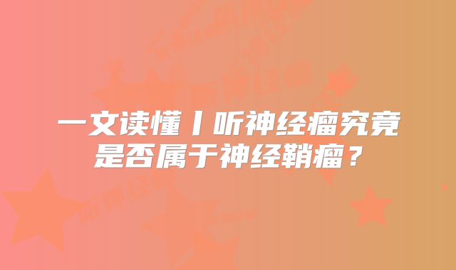 一文读懂丨听神经瘤究竟是否属于神经鞘瘤？