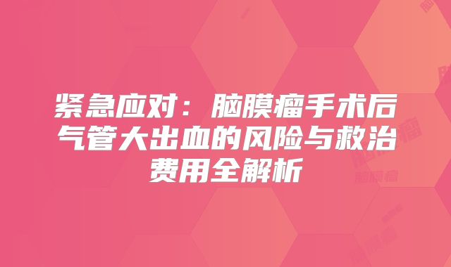 紧急应对：脑膜瘤手术后气管大出血的风险与救治费用全解析