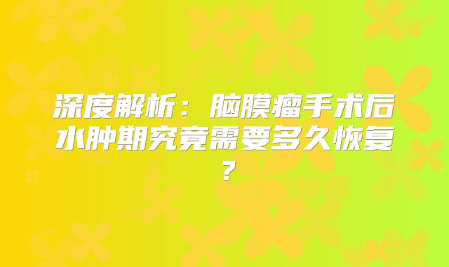 深度解析：脑膜瘤手术后水肿期究竟需要多久恢复？