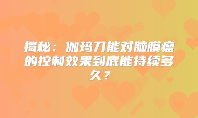 揭秘：伽玛刀能对脑膜瘤的控制效果到底能持续多久？