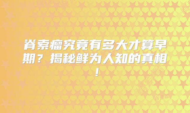 脊索瘤究竟有多大才算早期？揭秘鲜为人知的真相！