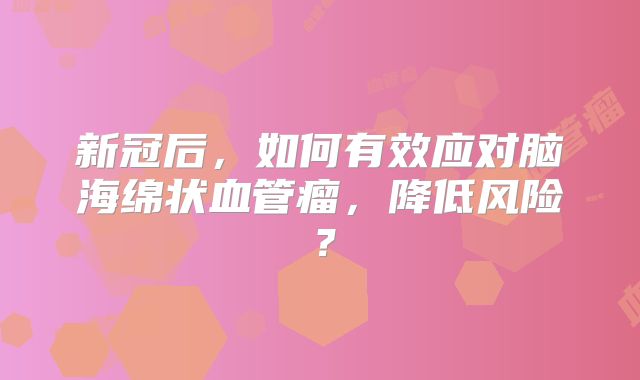 新冠后，如何有效应对脑海绵状血管瘤，降低风险？