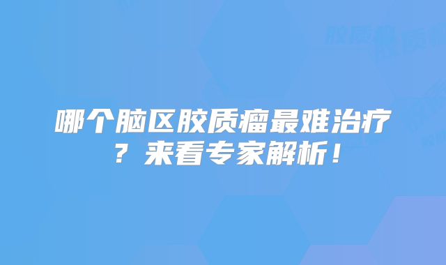 哪个脑区胶质瘤最难治疗？来看专家解析！