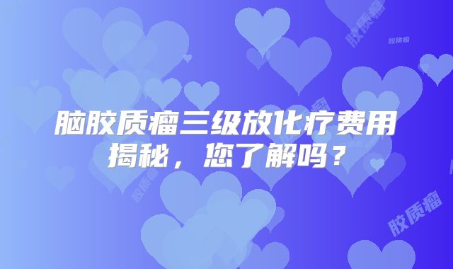 脑胶质瘤三级放化疗费用揭秘，您了解吗？