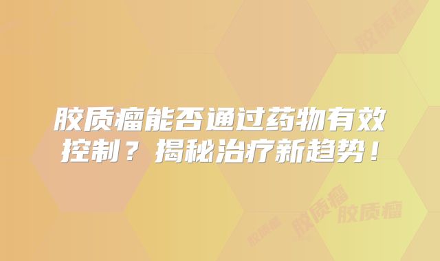 胶质瘤能否通过药物有效控制？揭秘治疗新趋势！