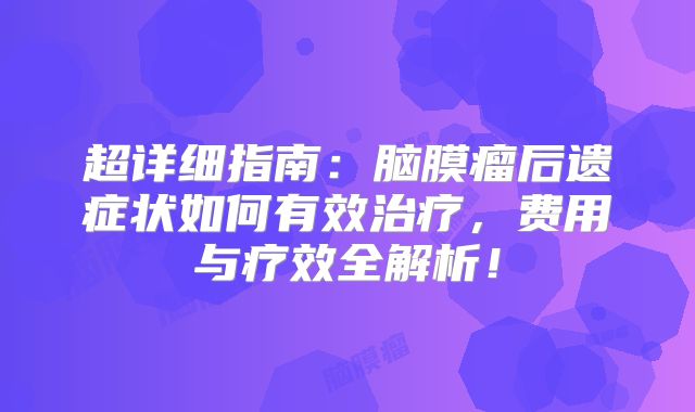 超详细指南：脑膜瘤后遗症状如何有效治疗，费用与疗效全解析！