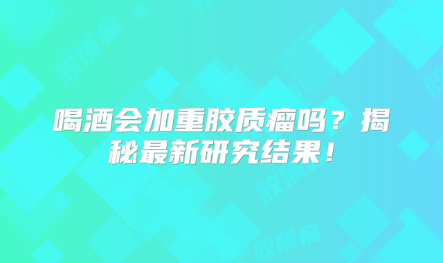 喝酒会加重胶质瘤吗？揭秘最新研究结果！