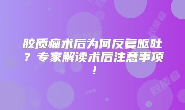 胶质瘤术后为何反复呕吐？专家解读术后注意事项！