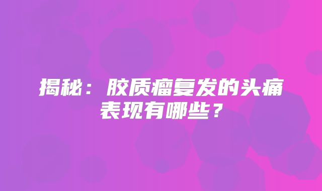 揭秘：胶质瘤复发的头痛表现有哪些？