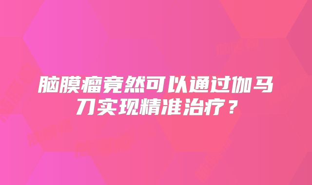 脑膜瘤竟然可以通过伽马刀实现精准治疗？