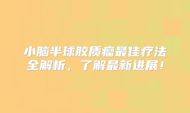 小脑半球胶质瘤最佳疗法全解析，了解最新进展！