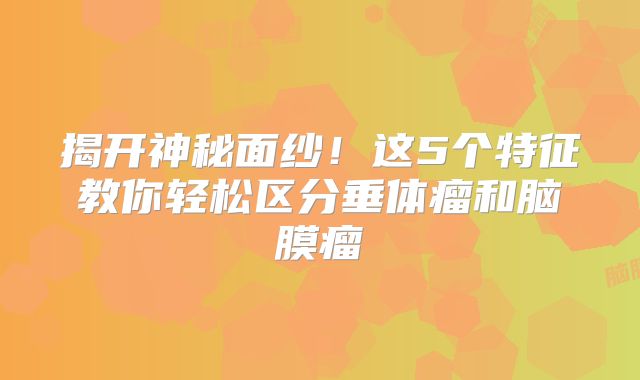 揭开神秘面纱！这5个特征教你轻松区分垂体瘤和脑膜瘤