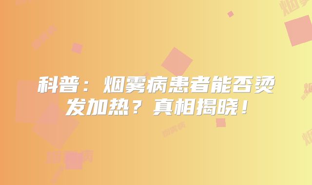 科普：烟雾病患者能否烫发加热？真相揭晓！