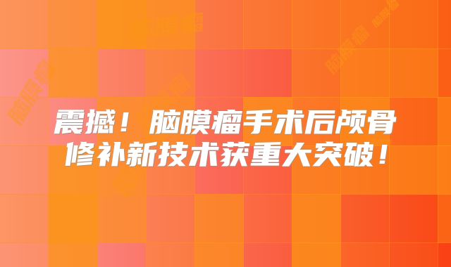 震撼！脑膜瘤手术后颅骨修补新技术获重大突破！
