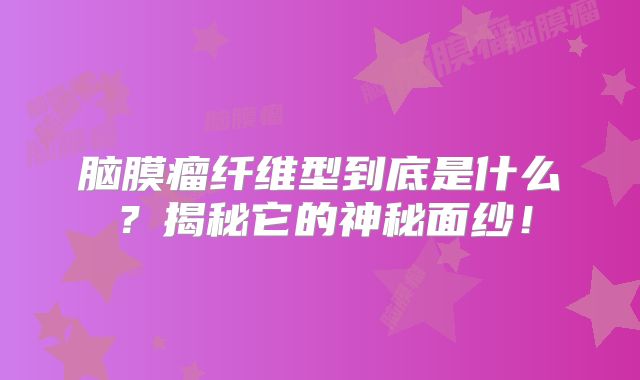 脑膜瘤纤维型到底是什么？揭秘它的神秘面纱！