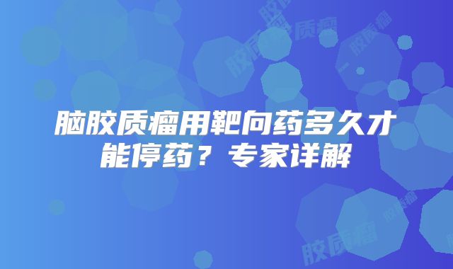 脑胶质瘤用靶向药多久才能停药？专家详解