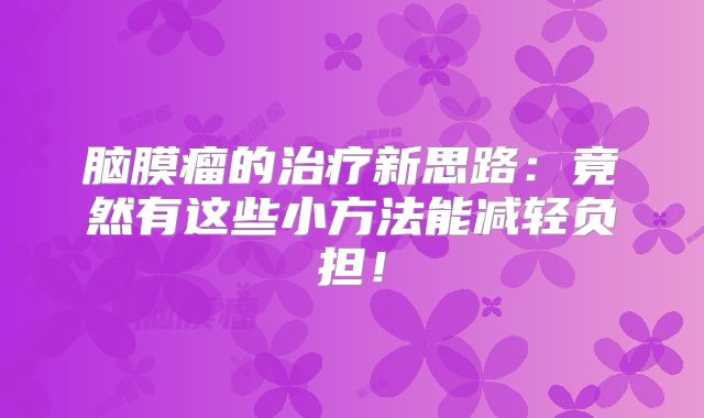 脑膜瘤的治疗新思路：竟然有这些小方法能减轻负担！
