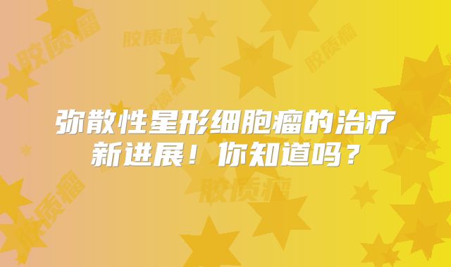 弥散性星形细胞瘤的治疗新进展！你知道吗？