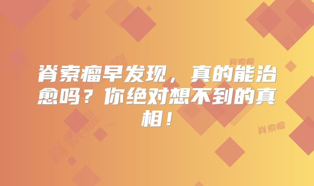 脊索瘤早发现，真的能治愈吗？你绝对想不到的真相！
