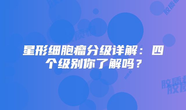 星形细胞瘤分级详解：四个级别你了解吗？
