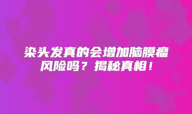 染头发真的会增加脑膜瘤风险吗？揭秘真相！