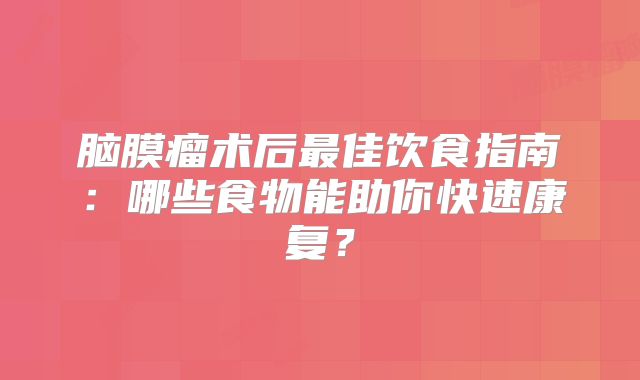 脑膜瘤术后最佳饮食指南：哪些食物能助你快速康复？