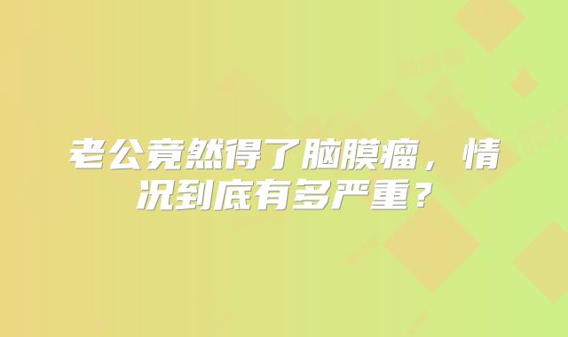 老公竟然得了脑膜瘤，情况到底有多严重？