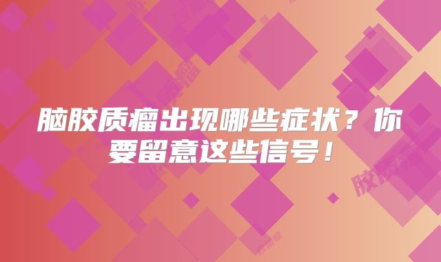脑胶质瘤出现哪些症状？你要留意这些信号！