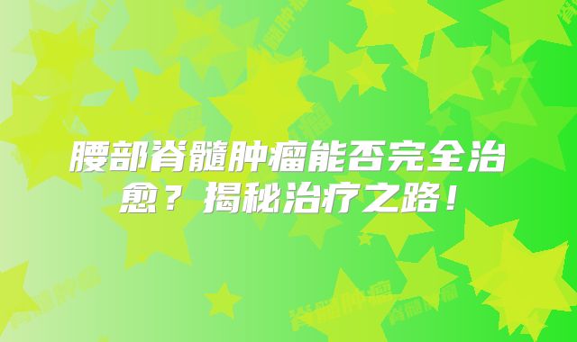 腰部脊髓肿瘤能否完全治愈？揭秘治疗之路！