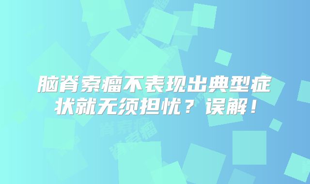 脑脊索瘤不表现出典型症状就无须担忧？误解！