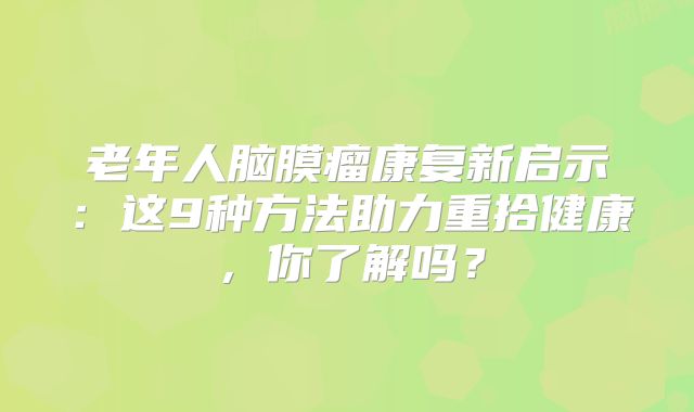 老年人脑膜瘤康复新启示：这9种方法助力重拾健康，你了解吗？