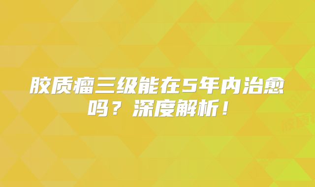 胶质瘤三级能在5年内治愈吗？深度解析！