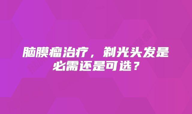 脑膜瘤治疗，剃光头发是必需还是可选？