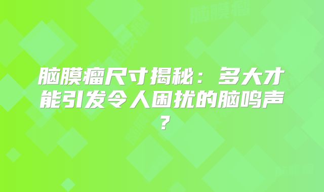 脑膜瘤尺寸揭秘：多大才能引发令人困扰的脑鸣声？