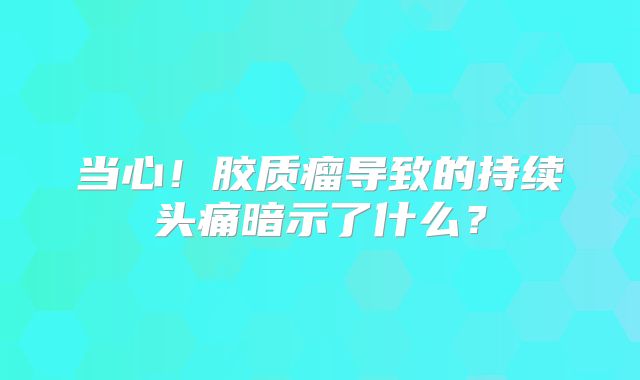 当心！胶质瘤导致的持续头痛暗示了什么？