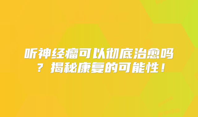 听神经瘤可以彻底治愈吗？揭秘康复的可能性！