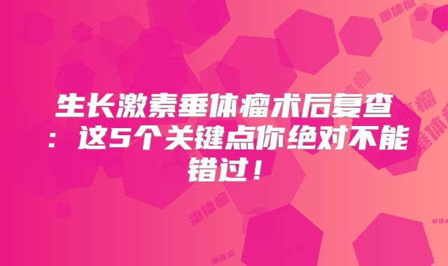 生长激素垂体瘤术后复查：这5个关键点你绝对不能错过！