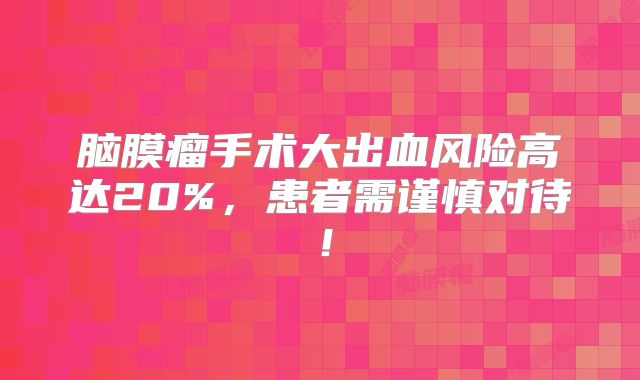 脑膜瘤手术大出血风险高达20%，患者需谨慎对待！