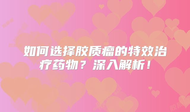 如何选择胶质瘤的特效治疗药物？深入解析！