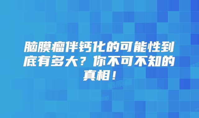 脑膜瘤伴钙化的可能性到底有多大？你不可不知的真相！
